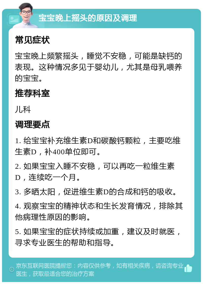 宝宝晚上摇头的原因及调理 常见症状 宝宝晚上频繁摇头，睡觉不安稳，可能是缺钙的表现。这种情况多见于婴幼儿，尤其是母乳喂养的宝宝。 推荐科室 儿科 调理要点 1. 给宝宝补充维生素D和碳酸钙颗粒，主要吃维生素D，补400单位即可。 2. 如果宝宝入睡不安稳，可以再吃一粒维生素D，连续吃一个月。 3. 多晒太阳，促进维生素D的合成和钙的吸收。 4. 观察宝宝的精神状态和生长发育情况，排除其他病理性原因的影响。 5. 如果宝宝的症状持续或加重，建议及时就医，寻求专业医生的帮助和指导。