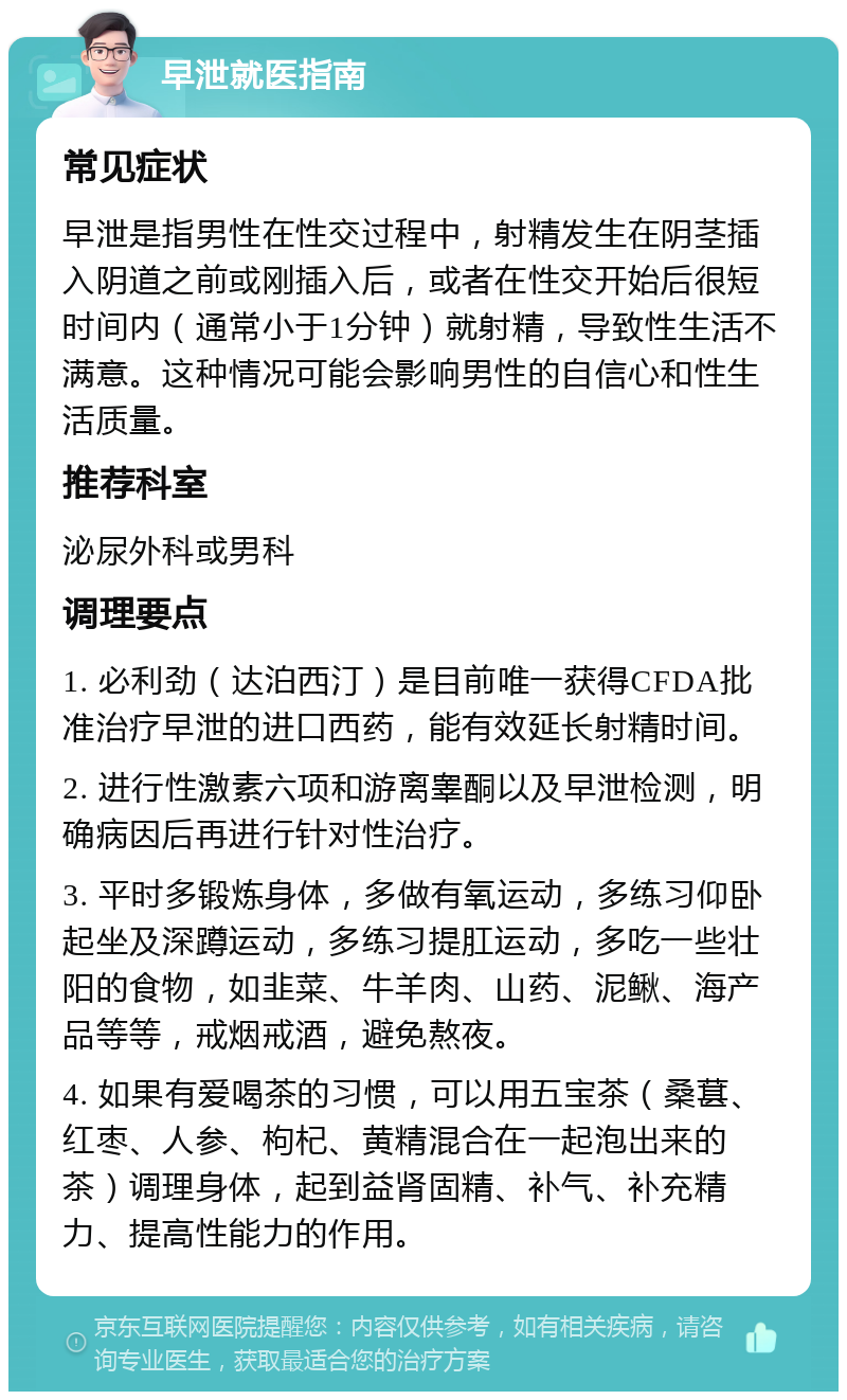 早泄就医指南 常见症状 早泄是指男性在性交过程中，射精发生在阴茎插入阴道之前或刚插入后，或者在性交开始后很短时间内（通常小于1分钟）就射精，导致性生活不满意。这种情况可能会影响男性的自信心和性生活质量。 推荐科室 泌尿外科或男科 调理要点 1. 必利劲（达泊西汀）是目前唯一获得CFDA批准治疗早泄的进口西药，能有效延长射精时间。 2. 进行性激素六项和游离睾酮以及早泄检测，明确病因后再进行针对性治疗。 3. 平时多锻炼身体，多做有氧运动，多练习仰卧起坐及深蹲运动，多练习提肛运动，多吃一些壮阳的食物，如韭菜、牛羊肉、山药、泥鳅、海产品等等，戒烟戒酒，避免熬夜。 4. 如果有爱喝茶的习惯，可以用五宝茶（桑葚、红枣、人参、枸杞、黄精混合在一起泡出来的茶）调理身体，起到益肾固精、补气、补充精力、提高性能力的作用。