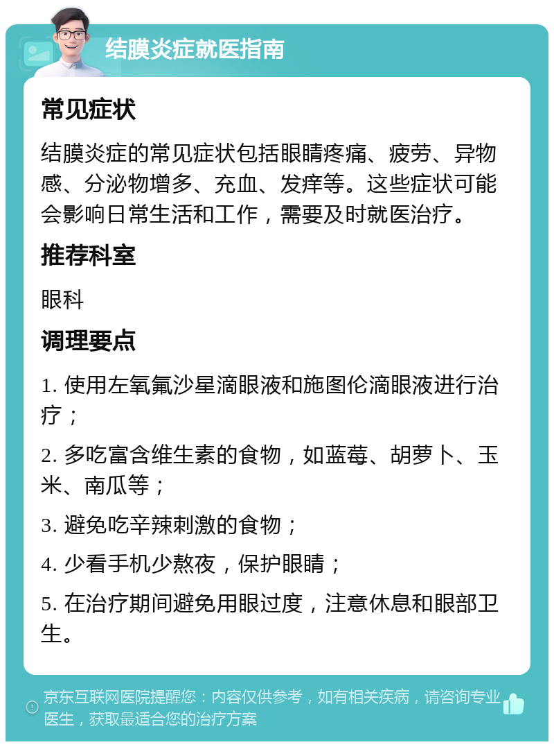 结膜炎症就医指南 常见症状 结膜炎症的常见症状包括眼睛疼痛、疲劳、异物感、分泌物增多、充血、发痒等。这些症状可能会影响日常生活和工作，需要及时就医治疗。 推荐科室 眼科 调理要点 1. 使用左氧氟沙星滴眼液和施图伦滴眼液进行治疗； 2. 多吃富含维生素的食物，如蓝莓、胡萝卜、玉米、南瓜等； 3. 避免吃辛辣刺激的食物； 4. 少看手机少熬夜，保护眼睛； 5. 在治疗期间避免用眼过度，注意休息和眼部卫生。