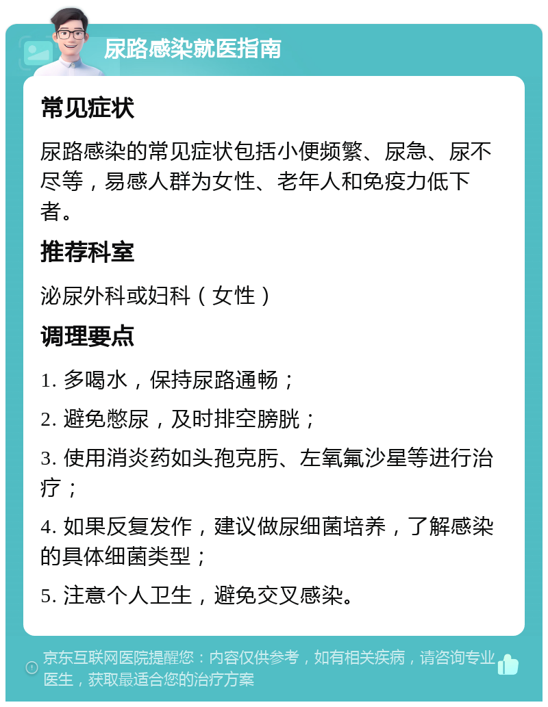 尿路感染就医指南 常见症状 尿路感染的常见症状包括小便频繁、尿急、尿不尽等，易感人群为女性、老年人和免疫力低下者。 推荐科室 泌尿外科或妇科（女性） 调理要点 1. 多喝水，保持尿路通畅； 2. 避免憋尿，及时排空膀胱； 3. 使用消炎药如头孢克肟、左氧氟沙星等进行治疗； 4. 如果反复发作，建议做尿细菌培养，了解感染的具体细菌类型； 5. 注意个人卫生，避免交叉感染。