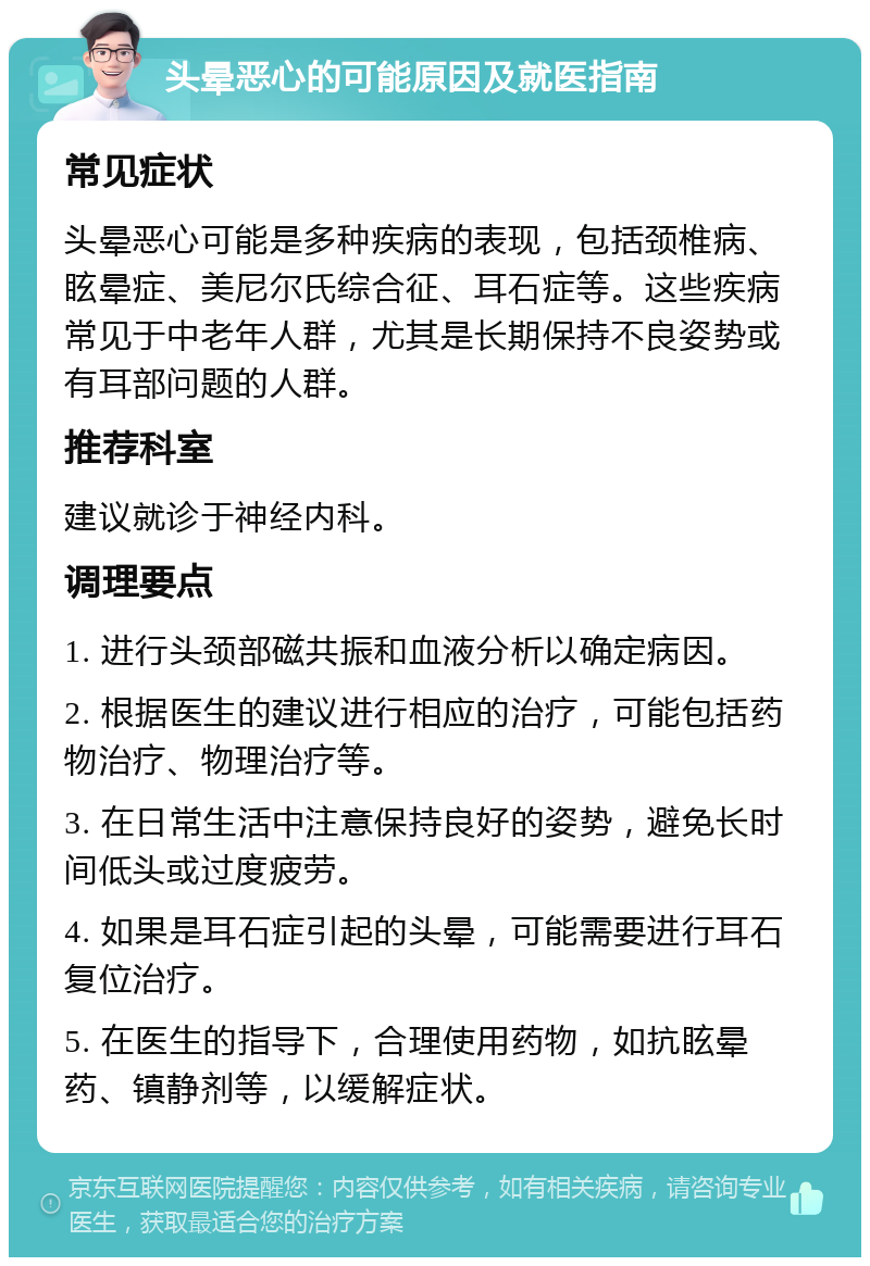 头晕恶心的可能原因及就医指南 常见症状 头晕恶心可能是多种疾病的表现，包括颈椎病、眩晕症、美尼尔氏综合征、耳石症等。这些疾病常见于中老年人群，尤其是长期保持不良姿势或有耳部问题的人群。 推荐科室 建议就诊于神经内科。 调理要点 1. 进行头颈部磁共振和血液分析以确定病因。 2. 根据医生的建议进行相应的治疗，可能包括药物治疗、物理治疗等。 3. 在日常生活中注意保持良好的姿势，避免长时间低头或过度疲劳。 4. 如果是耳石症引起的头晕，可能需要进行耳石复位治疗。 5. 在医生的指导下，合理使用药物，如抗眩晕药、镇静剂等，以缓解症状。