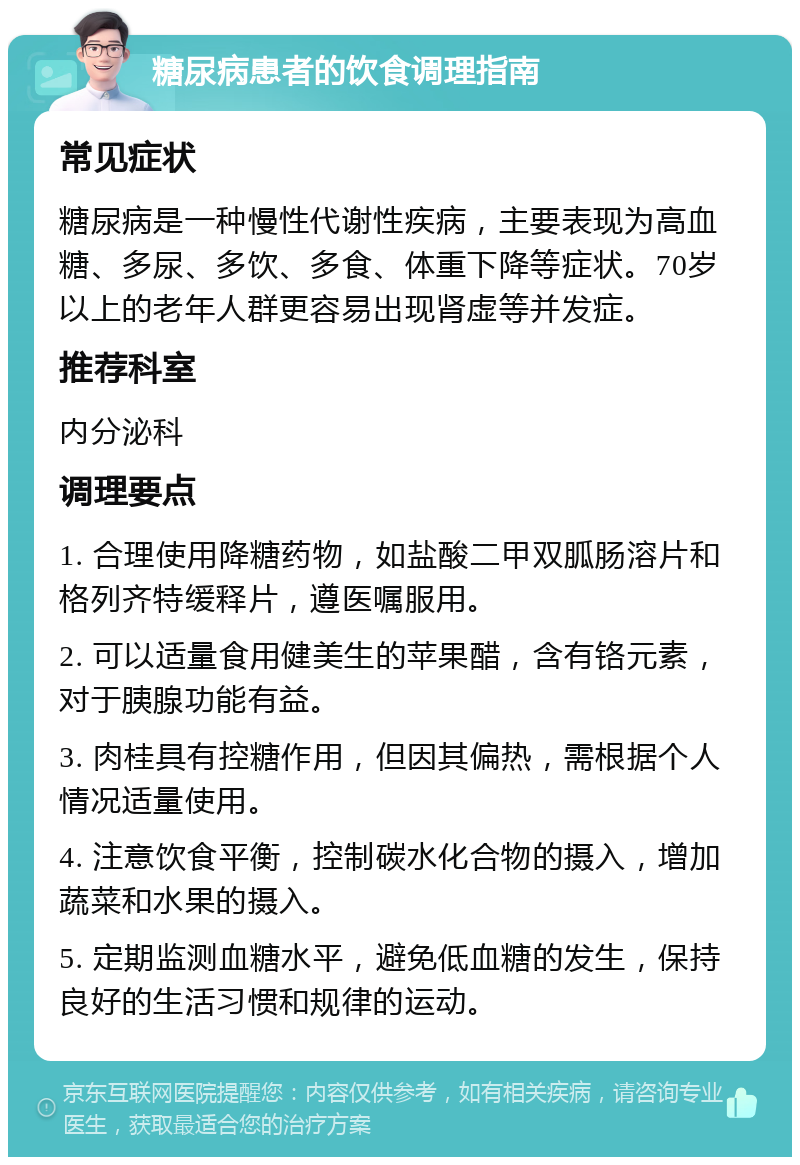 糖尿病患者的饮食调理指南 常见症状 糖尿病是一种慢性代谢性疾病，主要表现为高血糖、多尿、多饮、多食、体重下降等症状。70岁以上的老年人群更容易出现肾虚等并发症。 推荐科室 内分泌科 调理要点 1. 合理使用降糖药物，如盐酸二甲双胍肠溶片和格列齐特缓释片，遵医嘱服用。 2. 可以适量食用健美生的苹果醋，含有铬元素，对于胰腺功能有益。 3. 肉桂具有控糖作用，但因其偏热，需根据个人情况适量使用。 4. 注意饮食平衡，控制碳水化合物的摄入，增加蔬菜和水果的摄入。 5. 定期监测血糖水平，避免低血糖的发生，保持良好的生活习惯和规律的运动。