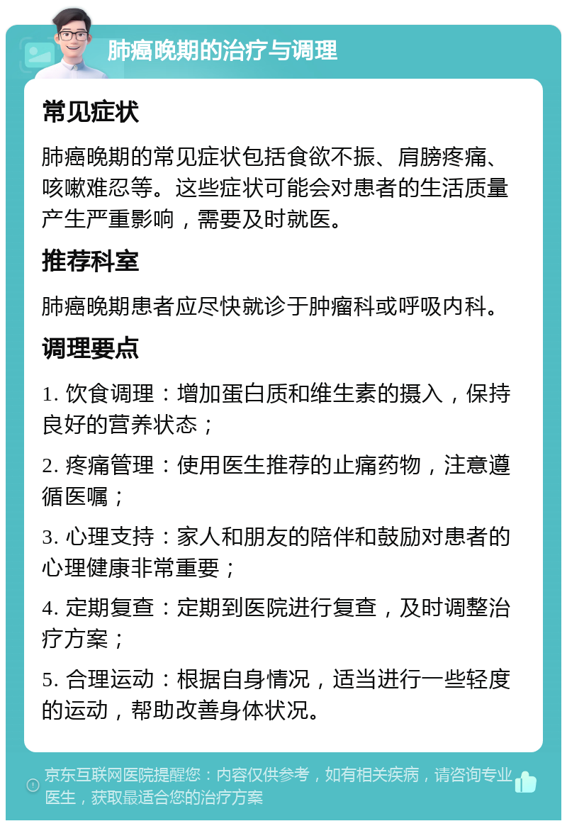 肺癌晚期的治疗与调理 常见症状 肺癌晚期的常见症状包括食欲不振、肩膀疼痛、咳嗽难忍等。这些症状可能会对患者的生活质量产生严重影响，需要及时就医。 推荐科室 肺癌晚期患者应尽快就诊于肿瘤科或呼吸内科。 调理要点 1. 饮食调理：增加蛋白质和维生素的摄入，保持良好的营养状态； 2. 疼痛管理：使用医生推荐的止痛药物，注意遵循医嘱； 3. 心理支持：家人和朋友的陪伴和鼓励对患者的心理健康非常重要； 4. 定期复查：定期到医院进行复查，及时调整治疗方案； 5. 合理运动：根据自身情况，适当进行一些轻度的运动，帮助改善身体状况。