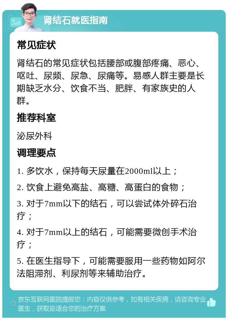 肾结石就医指南 常见症状 肾结石的常见症状包括腰部或腹部疼痛、恶心、呕吐、尿频、尿急、尿痛等。易感人群主要是长期缺乏水分、饮食不当、肥胖、有家族史的人群。 推荐科室 泌尿外科 调理要点 1. 多饮水，保持每天尿量在2000ml以上； 2. 饮食上避免高盐、高糖、高蛋白的食物； 3. 对于7mm以下的结石，可以尝试体外碎石治疗； 4. 对于7mm以上的结石，可能需要微创手术治疗； 5. 在医生指导下，可能需要服用一些药物如阿尔法阻滞剂、利尿剂等来辅助治疗。