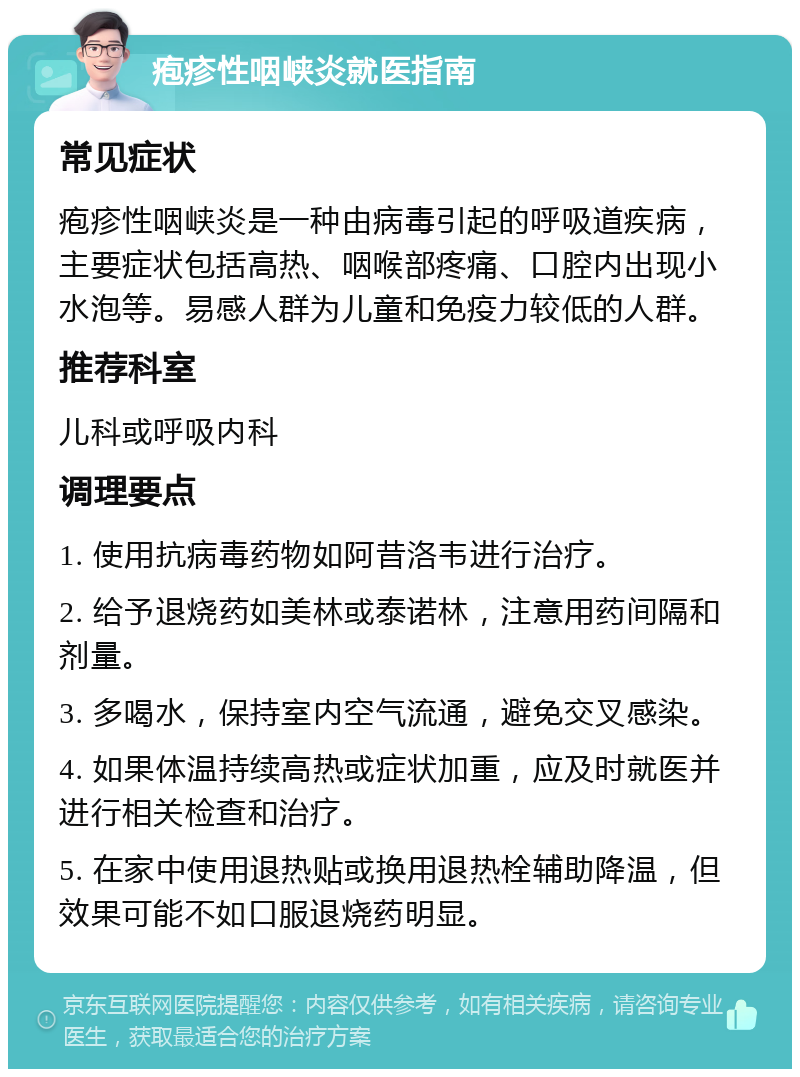 疱疹性咽峡炎就医指南 常见症状 疱疹性咽峡炎是一种由病毒引起的呼吸道疾病，主要症状包括高热、咽喉部疼痛、口腔内出现小水泡等。易感人群为儿童和免疫力较低的人群。 推荐科室 儿科或呼吸内科 调理要点 1. 使用抗病毒药物如阿昔洛韦进行治疗。 2. 给予退烧药如美林或泰诺林，注意用药间隔和剂量。 3. 多喝水，保持室内空气流通，避免交叉感染。 4. 如果体温持续高热或症状加重，应及时就医并进行相关检查和治疗。 5. 在家中使用退热贴或换用退热栓辅助降温，但效果可能不如口服退烧药明显。