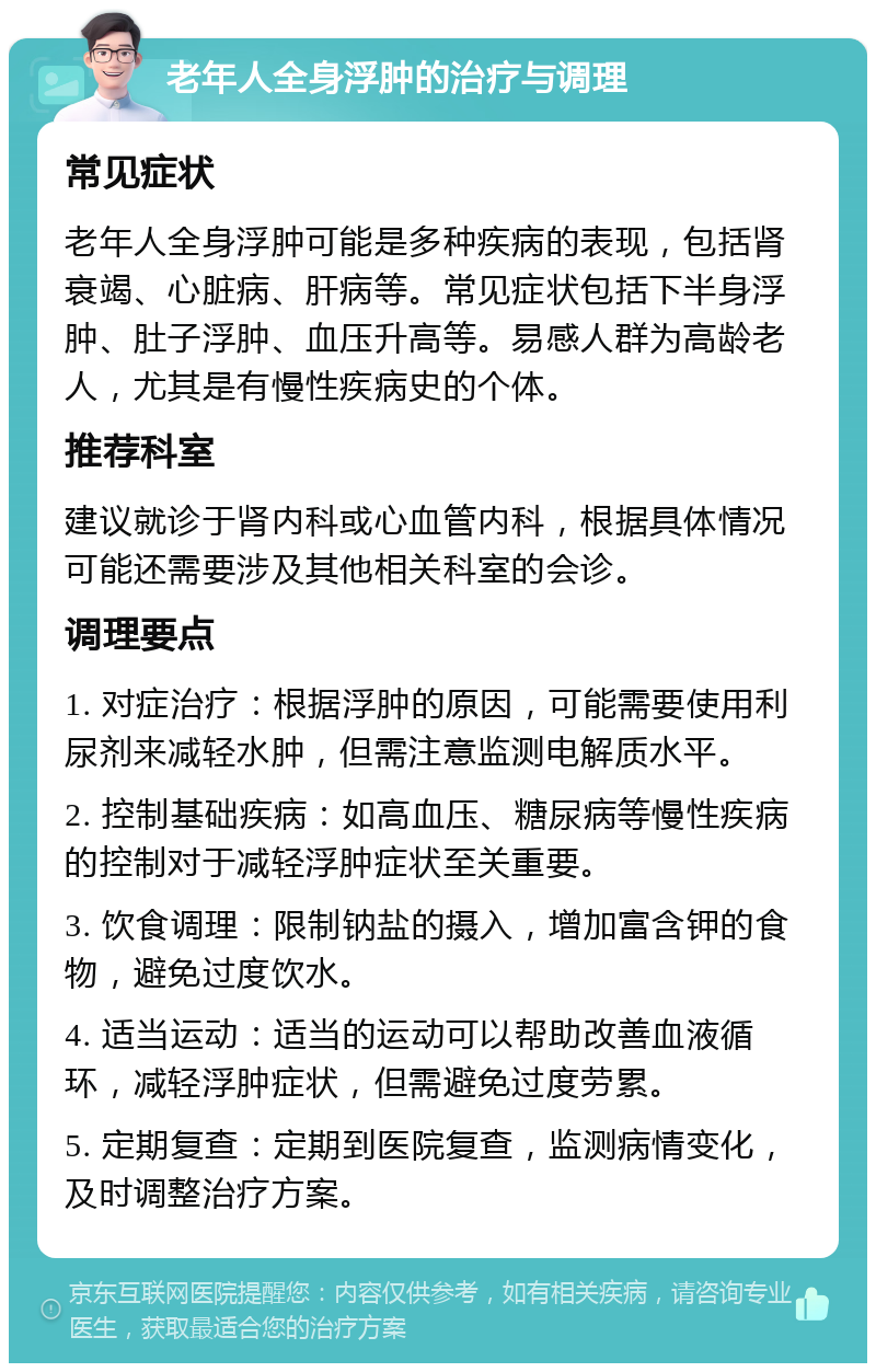 老年人全身浮肿的治疗与调理 常见症状 老年人全身浮肿可能是多种疾病的表现，包括肾衰竭、心脏病、肝病等。常见症状包括下半身浮肿、肚子浮肿、血压升高等。易感人群为高龄老人，尤其是有慢性疾病史的个体。 推荐科室 建议就诊于肾内科或心血管内科，根据具体情况可能还需要涉及其他相关科室的会诊。 调理要点 1. 对症治疗：根据浮肿的原因，可能需要使用利尿剂来减轻水肿，但需注意监测电解质水平。 2. 控制基础疾病：如高血压、糖尿病等慢性疾病的控制对于减轻浮肿症状至关重要。 3. 饮食调理：限制钠盐的摄入，增加富含钾的食物，避免过度饮水。 4. 适当运动：适当的运动可以帮助改善血液循环，减轻浮肿症状，但需避免过度劳累。 5. 定期复查：定期到医院复查，监测病情变化，及时调整治疗方案。