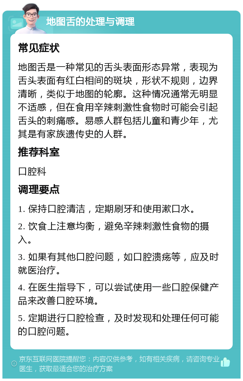 地图舌的处理与调理 常见症状 地图舌是一种常见的舌头表面形态异常，表现为舌头表面有红白相间的斑块，形状不规则，边界清晰，类似于地图的轮廓。这种情况通常无明显不适感，但在食用辛辣刺激性食物时可能会引起舌头的刺痛感。易感人群包括儿童和青少年，尤其是有家族遗传史的人群。 推荐科室 口腔科 调理要点 1. 保持口腔清洁，定期刷牙和使用漱口水。 2. 饮食上注意均衡，避免辛辣刺激性食物的摄入。 3. 如果有其他口腔问题，如口腔溃疡等，应及时就医治疗。 4. 在医生指导下，可以尝试使用一些口腔保健产品来改善口腔环境。 5. 定期进行口腔检查，及时发现和处理任何可能的口腔问题。