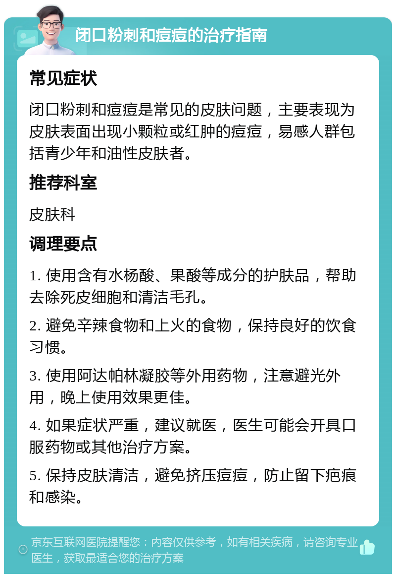 闭口粉刺和痘痘的治疗指南 常见症状 闭口粉刺和痘痘是常见的皮肤问题，主要表现为皮肤表面出现小颗粒或红肿的痘痘，易感人群包括青少年和油性皮肤者。 推荐科室 皮肤科 调理要点 1. 使用含有水杨酸、果酸等成分的护肤品，帮助去除死皮细胞和清洁毛孔。 2. 避免辛辣食物和上火的食物，保持良好的饮食习惯。 3. 使用阿达帕林凝胶等外用药物，注意避光外用，晚上使用效果更佳。 4. 如果症状严重，建议就医，医生可能会开具口服药物或其他治疗方案。 5. 保持皮肤清洁，避免挤压痘痘，防止留下疤痕和感染。