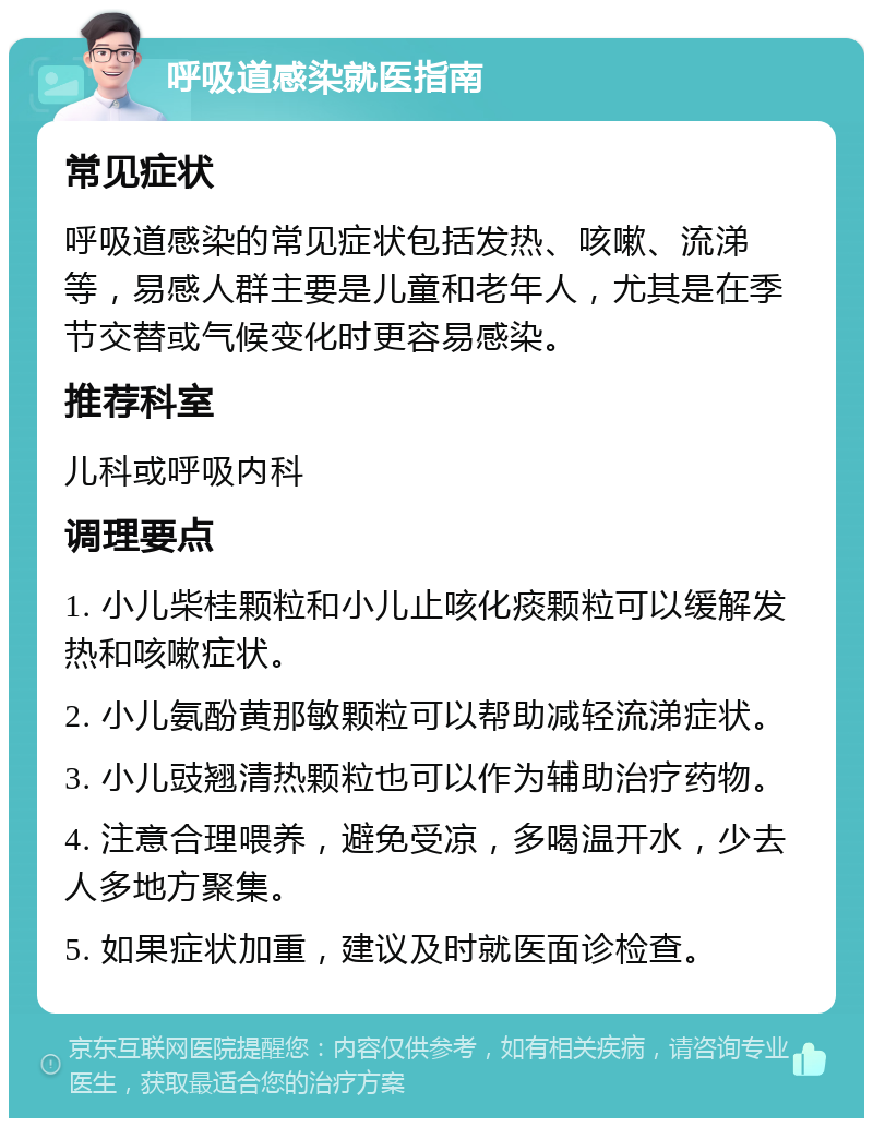 呼吸道感染就医指南 常见症状 呼吸道感染的常见症状包括发热、咳嗽、流涕等，易感人群主要是儿童和老年人，尤其是在季节交替或气候变化时更容易感染。 推荐科室 儿科或呼吸内科 调理要点 1. 小儿柴桂颗粒和小儿止咳化痰颗粒可以缓解发热和咳嗽症状。 2. 小儿氨酚黄那敏颗粒可以帮助减轻流涕症状。 3. 小儿豉翘清热颗粒也可以作为辅助治疗药物。 4. 注意合理喂养，避免受凉，多喝温开水，少去人多地方聚集。 5. 如果症状加重，建议及时就医面诊检查。