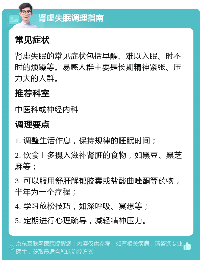 肾虚失眠调理指南 常见症状 肾虚失眠的常见症状包括早醒、难以入眠、时不时的烦躁等。易感人群主要是长期精神紧张、压力大的人群。 推荐科室 中医科或神经内科 调理要点 1. 调整生活作息，保持规律的睡眠时间； 2. 饮食上多摄入滋补肾脏的食物，如黑豆、黑芝麻等； 3. 可以服用舒肝解郁胶囊或盐酸曲唑酮等药物，半年为一个疗程； 4. 学习放松技巧，如深呼吸、冥想等； 5. 定期进行心理疏导，减轻精神压力。