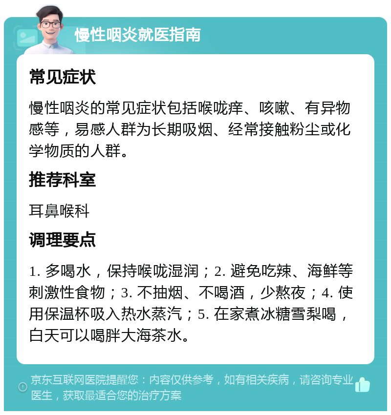 慢性咽炎就医指南 常见症状 慢性咽炎的常见症状包括喉咙痒、咳嗽、有异物感等，易感人群为长期吸烟、经常接触粉尘或化学物质的人群。 推荐科室 耳鼻喉科 调理要点 1. 多喝水，保持喉咙湿润；2. 避免吃辣、海鲜等刺激性食物；3. 不抽烟、不喝酒，少熬夜；4. 使用保温杯吸入热水蒸汽；5. 在家煮冰糖雪梨喝，白天可以喝胖大海茶水。