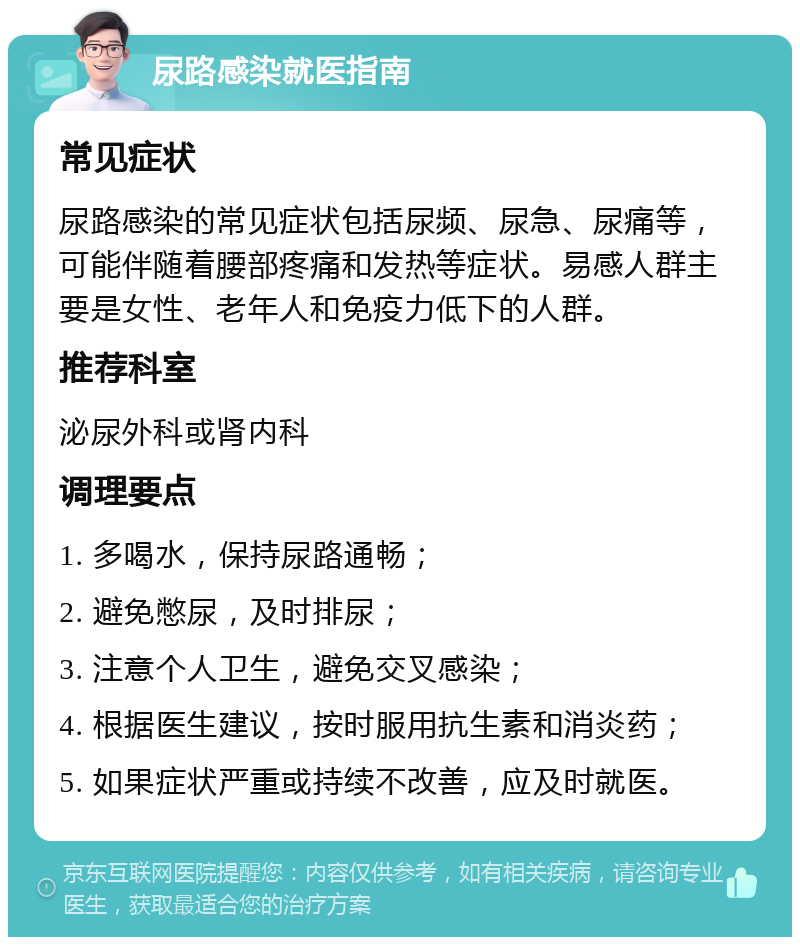 尿路感染就医指南 常见症状 尿路感染的常见症状包括尿频、尿急、尿痛等，可能伴随着腰部疼痛和发热等症状。易感人群主要是女性、老年人和免疫力低下的人群。 推荐科室 泌尿外科或肾内科 调理要点 1. 多喝水，保持尿路通畅； 2. 避免憋尿，及时排尿； 3. 注意个人卫生，避免交叉感染； 4. 根据医生建议，按时服用抗生素和消炎药； 5. 如果症状严重或持续不改善，应及时就医。