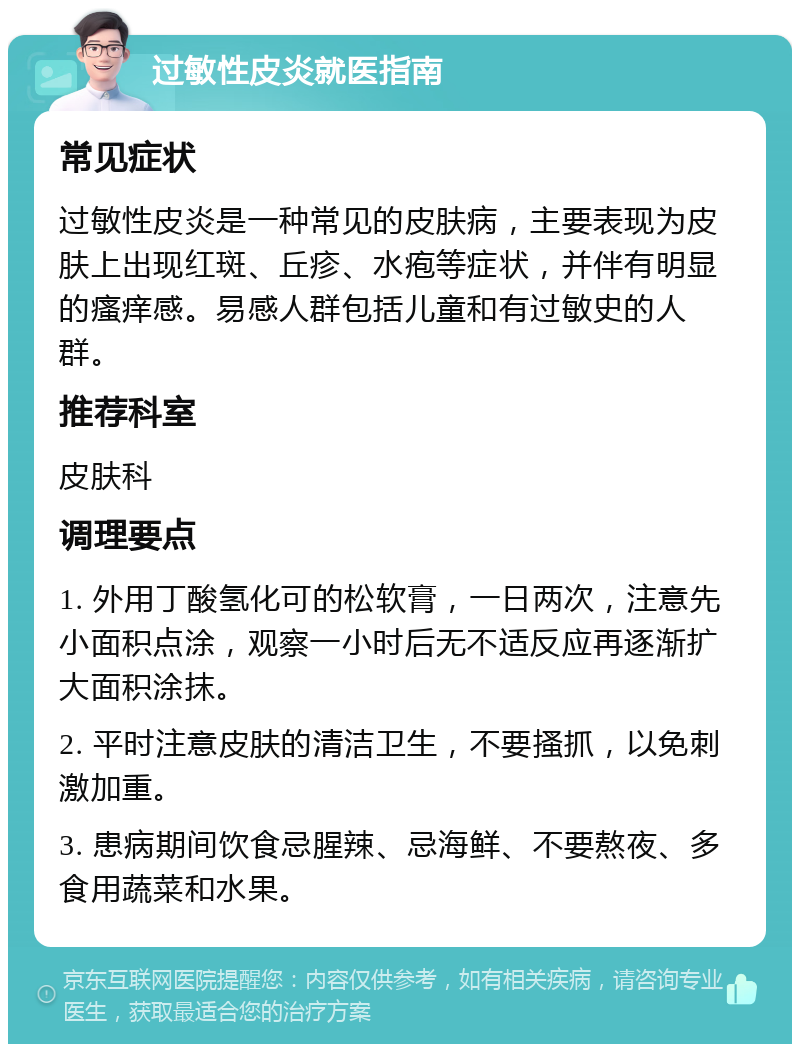 过敏性皮炎就医指南 常见症状 过敏性皮炎是一种常见的皮肤病，主要表现为皮肤上出现红斑、丘疹、水疱等症状，并伴有明显的瘙痒感。易感人群包括儿童和有过敏史的人群。 推荐科室 皮肤科 调理要点 1. 外用丁酸氢化可的松软膏，一日两次，注意先小面积点涂，观察一小时后无不适反应再逐渐扩大面积涂抹。 2. 平时注意皮肤的清洁卫生，不要搔抓，以免刺激加重。 3. 患病期间饮食忌腥辣、忌海鲜、不要熬夜、多食用蔬菜和水果。