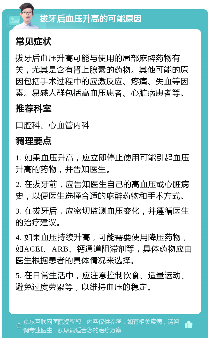 拔牙后血压升高的可能原因 常见症状 拔牙后血压升高可能与使用的局部麻醉药物有关，尤其是含有肾上腺素的药物。其他可能的原因包括手术过程中的应激反应、疼痛、失血等因素。易感人群包括高血压患者、心脏病患者等。 推荐科室 口腔科、心血管内科 调理要点 1. 如果血压升高，应立即停止使用可能引起血压升高的药物，并告知医生。 2. 在拔牙前，应告知医生自己的高血压或心脏病史，以便医生选择合适的麻醉药物和手术方式。 3. 在拔牙后，应密切监测血压变化，并遵循医生的治疗建议。 4. 如果血压持续升高，可能需要使用降压药物，如ACEI、ARB、钙通道阻滞剂等，具体药物应由医生根据患者的具体情况来选择。 5. 在日常生活中，应注意控制饮食、适量运动、避免过度劳累等，以维持血压的稳定。