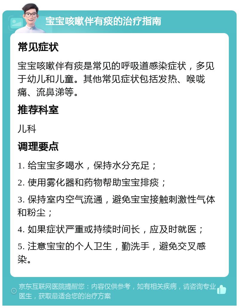 宝宝咳嗽伴有痰的治疗指南 常见症状 宝宝咳嗽伴有痰是常见的呼吸道感染症状，多见于幼儿和儿童。其他常见症状包括发热、喉咙痛、流鼻涕等。 推荐科室 儿科 调理要点 1. 给宝宝多喝水，保持水分充足； 2. 使用雾化器和药物帮助宝宝排痰； 3. 保持室内空气流通，避免宝宝接触刺激性气体和粉尘； 4. 如果症状严重或持续时间长，应及时就医； 5. 注意宝宝的个人卫生，勤洗手，避免交叉感染。