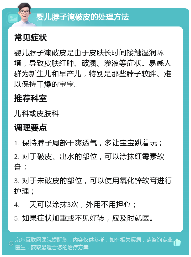 婴儿脖子淹破皮的处理方法 常见症状 婴儿脖子淹破皮是由于皮肤长时间接触湿润环境，导致皮肤红肿、破溃、渗液等症状。易感人群为新生儿和早产儿，特别是那些脖子较胖、难以保持干燥的宝宝。 推荐科室 儿科或皮肤科 调理要点 1. 保持脖子局部干爽透气，多让宝宝趴着玩； 2. 对于破皮、出水的部位，可以涂抹红霉素软膏； 3. 对于未破皮的部位，可以使用氧化锌软膏进行护理； 4. 一天可以涂抹3次，外用不用担心； 5. 如果症状加重或不见好转，应及时就医。