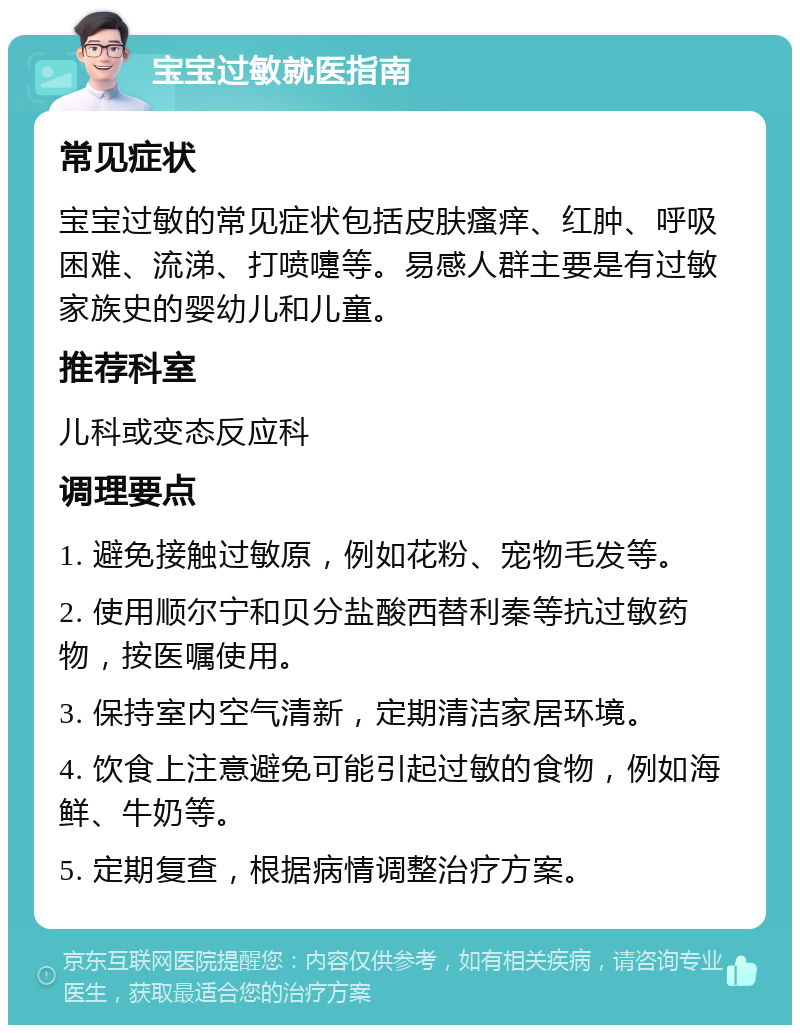 宝宝过敏就医指南 常见症状 宝宝过敏的常见症状包括皮肤瘙痒、红肿、呼吸困难、流涕、打喷嚏等。易感人群主要是有过敏家族史的婴幼儿和儿童。 推荐科室 儿科或变态反应科 调理要点 1. 避免接触过敏原，例如花粉、宠物毛发等。 2. 使用顺尔宁和贝分盐酸西替利秦等抗过敏药物，按医嘱使用。 3. 保持室内空气清新，定期清洁家居环境。 4. 饮食上注意避免可能引起过敏的食物，例如海鲜、牛奶等。 5. 定期复查，根据病情调整治疗方案。