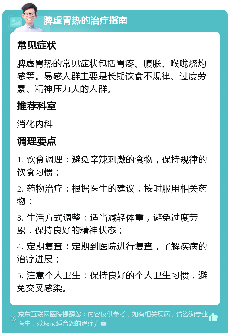 脾虚胃热的治疗指南 常见症状 脾虚胃热的常见症状包括胃疼、腹胀、喉咙烧灼感等。易感人群主要是长期饮食不规律、过度劳累、精神压力大的人群。 推荐科室 消化内科 调理要点 1. 饮食调理：避免辛辣刺激的食物，保持规律的饮食习惯； 2. 药物治疗：根据医生的建议，按时服用相关药物； 3. 生活方式调整：适当减轻体重，避免过度劳累，保持良好的精神状态； 4. 定期复查：定期到医院进行复查，了解疾病的治疗进展； 5. 注意个人卫生：保持良好的个人卫生习惯，避免交叉感染。