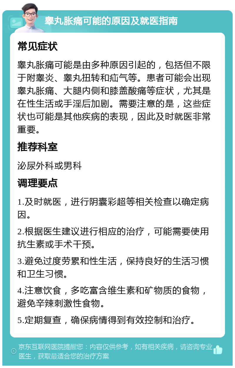 睾丸胀痛可能的原因及就医指南 常见症状 睾丸胀痛可能是由多种原因引起的，包括但不限于附睾炎、睾丸扭转和疝气等。患者可能会出现睾丸胀痛、大腿内侧和膝盖酸痛等症状，尤其是在性生活或手淫后加剧。需要注意的是，这些症状也可能是其他疾病的表现，因此及时就医非常重要。 推荐科室 泌尿外科或男科 调理要点 1.及时就医，进行阴囊彩超等相关检查以确定病因。 2.根据医生建议进行相应的治疗，可能需要使用抗生素或手术干预。 3.避免过度劳累和性生活，保持良好的生活习惯和卫生习惯。 4.注意饮食，多吃富含维生素和矿物质的食物，避免辛辣刺激性食物。 5.定期复查，确保病情得到有效控制和治疗。