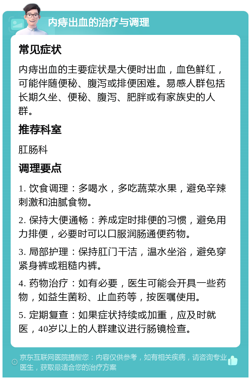 内痔出血的治疗与调理 常见症状 内痔出血的主要症状是大便时出血，血色鲜红，可能伴随便秘、腹泻或排便困难。易感人群包括长期久坐、便秘、腹泻、肥胖或有家族史的人群。 推荐科室 肛肠科 调理要点 1. 饮食调理：多喝水，多吃蔬菜水果，避免辛辣刺激和油腻食物。 2. 保持大便通畅：养成定时排便的习惯，避免用力排便，必要时可以口服润肠通便药物。 3. 局部护理：保持肛门干洁，温水坐浴，避免穿紧身裤或粗糙内裤。 4. 药物治疗：如有必要，医生可能会开具一些药物，如益生菌粉、止血药等，按医嘱使用。 5. 定期复查：如果症状持续或加重，应及时就医，40岁以上的人群建议进行肠镜检查。