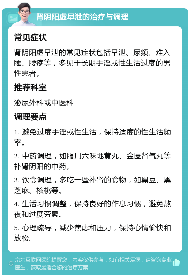 肾阴阳虚早泄的治疗与调理 常见症状 肾阴阳虚早泄的常见症状包括早泄、尿频、难入睡、腰疼等，多见于长期手淫或性生活过度的男性患者。 推荐科室 泌尿外科或中医科 调理要点 1. 避免过度手淫或性生活，保持适度的性生活频率。 2. 中药调理，如服用六味地黄丸、金匮肾气丸等补肾阴阳的中药。 3. 饮食调理，多吃一些补肾的食物，如黑豆、黑芝麻、核桃等。 4. 生活习惯调整，保持良好的作息习惯，避免熬夜和过度劳累。 5. 心理疏导，减少焦虑和压力，保持心情愉快和放松。