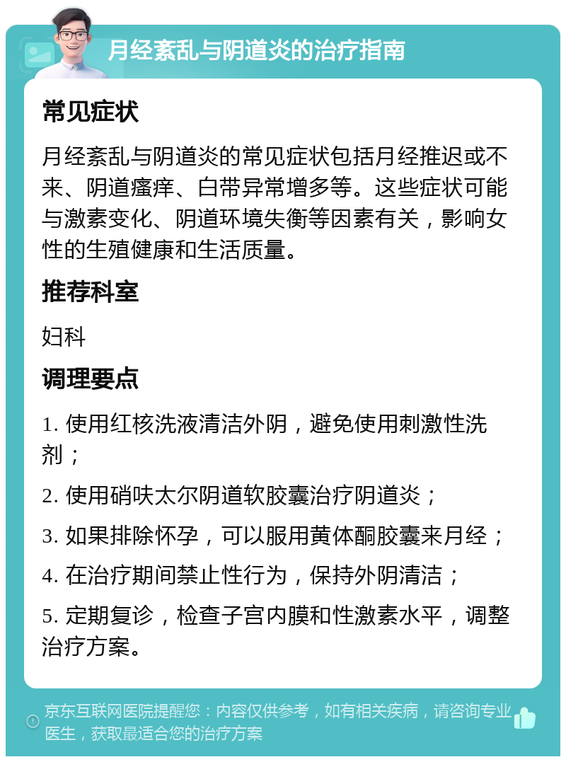 月经紊乱与阴道炎的治疗指南 常见症状 月经紊乱与阴道炎的常见症状包括月经推迟或不来、阴道瘙痒、白带异常增多等。这些症状可能与激素变化、阴道环境失衡等因素有关，影响女性的生殖健康和生活质量。 推荐科室 妇科 调理要点 1. 使用红核洗液清洁外阴，避免使用刺激性洗剂； 2. 使用硝呋太尔阴道软胶囊治疗阴道炎； 3. 如果排除怀孕，可以服用黄体酮胶囊来月经； 4. 在治疗期间禁止性行为，保持外阴清洁； 5. 定期复诊，检查子宫内膜和性激素水平，调整治疗方案。