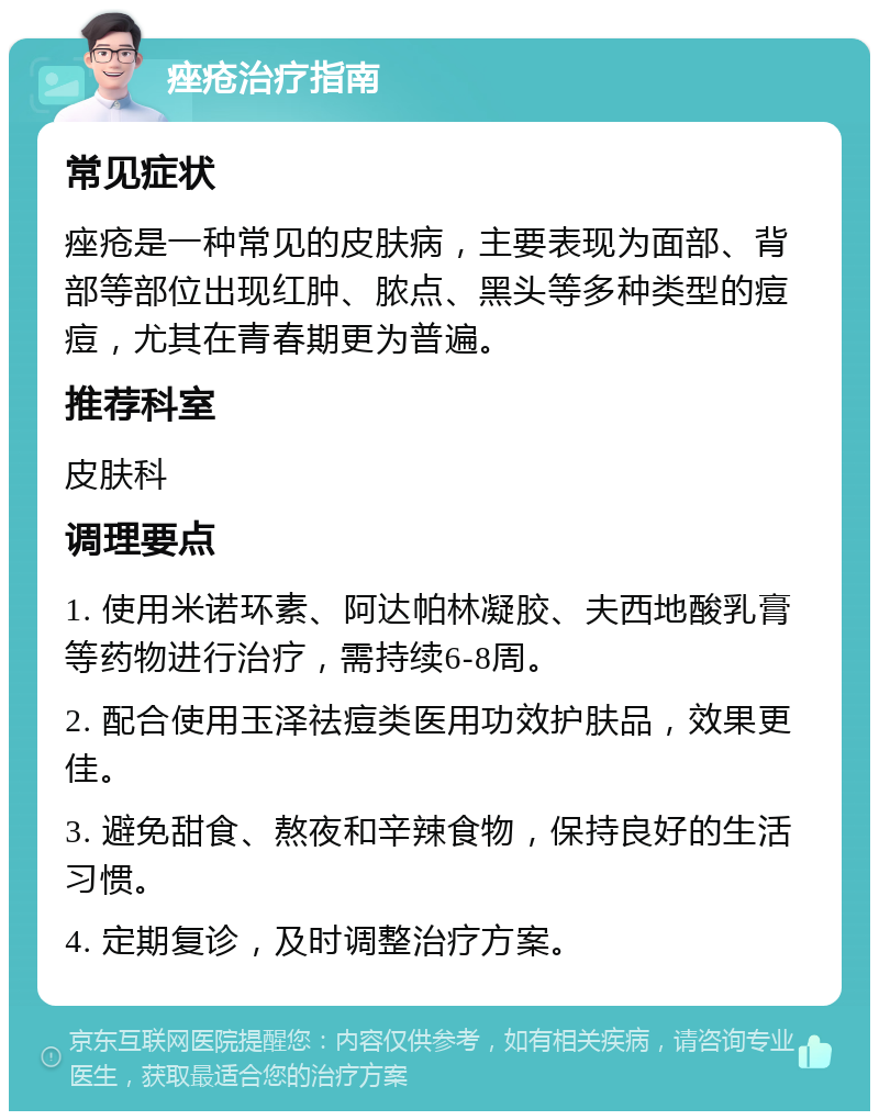 痤疮治疗指南 常见症状 痤疮是一种常见的皮肤病，主要表现为面部、背部等部位出现红肿、脓点、黑头等多种类型的痘痘，尤其在青春期更为普遍。 推荐科室 皮肤科 调理要点 1. 使用米诺环素、阿达帕林凝胶、夫西地酸乳膏等药物进行治疗，需持续6-8周。 2. 配合使用玉泽祛痘类医用功效护肤品，效果更佳。 3. 避免甜食、熬夜和辛辣食物，保持良好的生活习惯。 4. 定期复诊，及时调整治疗方案。