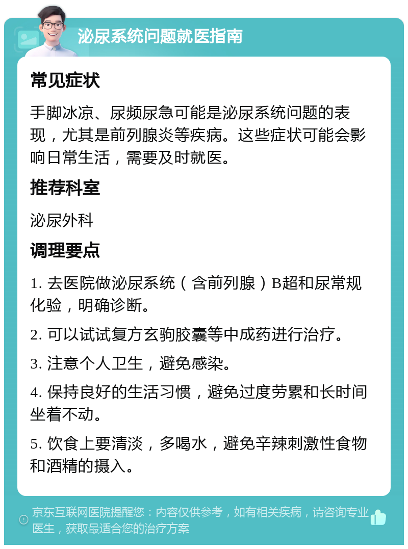 泌尿系统问题就医指南 常见症状 手脚冰凉、尿频尿急可能是泌尿系统问题的表现，尤其是前列腺炎等疾病。这些症状可能会影响日常生活，需要及时就医。 推荐科室 泌尿外科 调理要点 1. 去医院做泌尿系统（含前列腺）B超和尿常规化验，明确诊断。 2. 可以试试复方玄驹胶囊等中成药进行治疗。 3. 注意个人卫生，避免感染。 4. 保持良好的生活习惯，避免过度劳累和长时间坐着不动。 5. 饮食上要清淡，多喝水，避免辛辣刺激性食物和酒精的摄入。