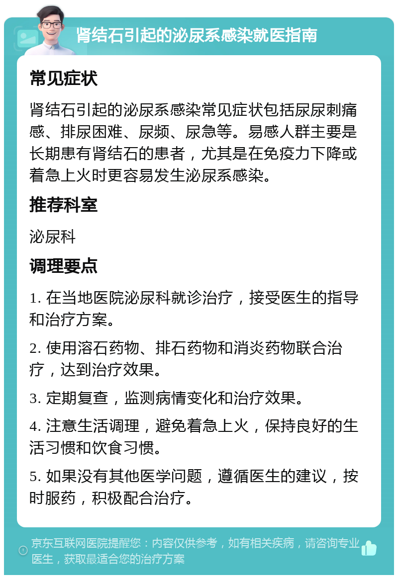 肾结石引起的泌尿系感染就医指南 常见症状 肾结石引起的泌尿系感染常见症状包括尿尿刺痛感、排尿困难、尿频、尿急等。易感人群主要是长期患有肾结石的患者，尤其是在免疫力下降或着急上火时更容易发生泌尿系感染。 推荐科室 泌尿科 调理要点 1. 在当地医院泌尿科就诊治疗，接受医生的指导和治疗方案。 2. 使用溶石药物、排石药物和消炎药物联合治疗，达到治疗效果。 3. 定期复查，监测病情变化和治疗效果。 4. 注意生活调理，避免着急上火，保持良好的生活习惯和饮食习惯。 5. 如果没有其他医学问题，遵循医生的建议，按时服药，积极配合治疗。