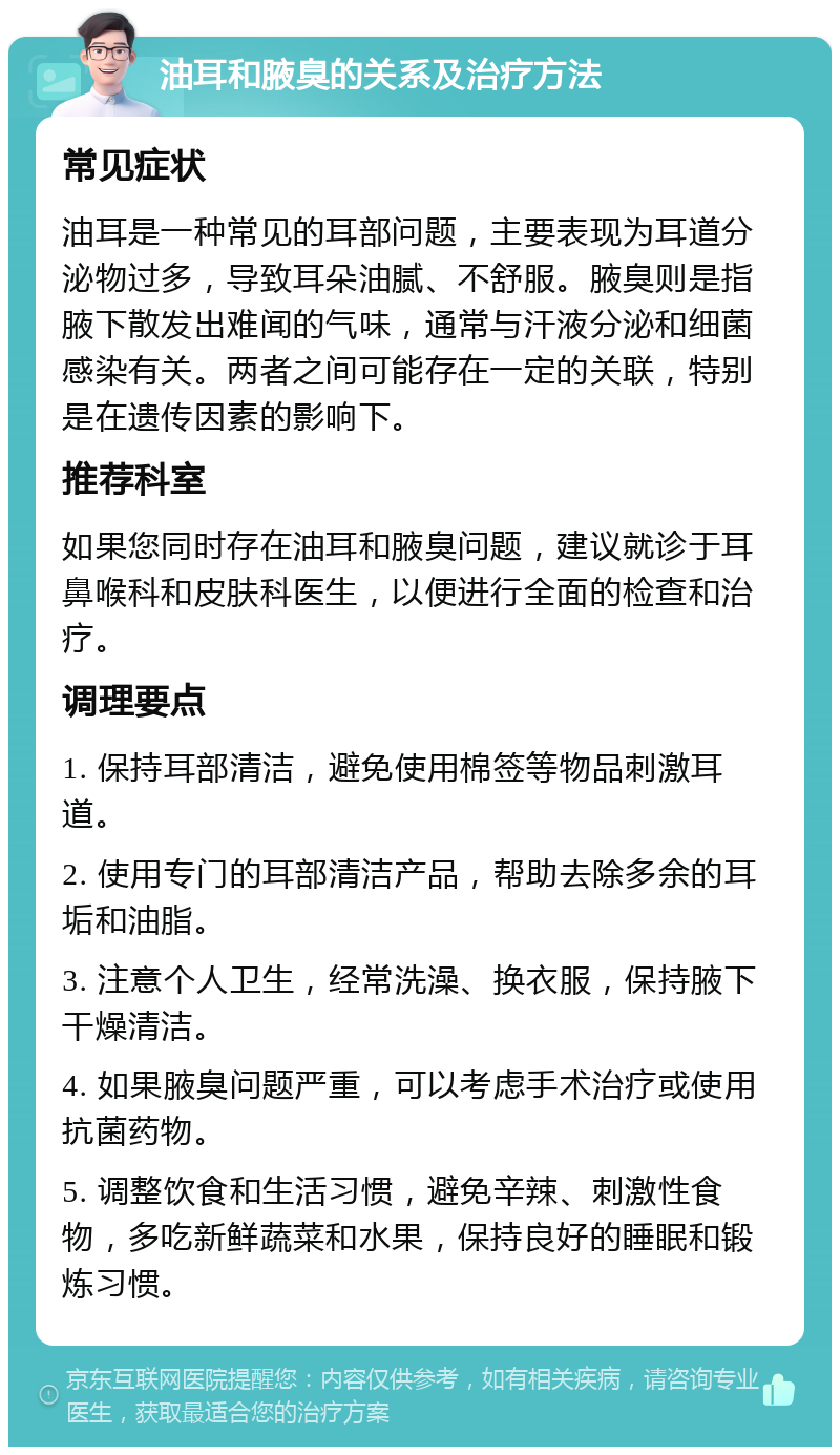 油耳和腋臭的关系及治疗方法 常见症状 油耳是一种常见的耳部问题，主要表现为耳道分泌物过多，导致耳朵油腻、不舒服。腋臭则是指腋下散发出难闻的气味，通常与汗液分泌和细菌感染有关。两者之间可能存在一定的关联，特别是在遗传因素的影响下。 推荐科室 如果您同时存在油耳和腋臭问题，建议就诊于耳鼻喉科和皮肤科医生，以便进行全面的检查和治疗。 调理要点 1. 保持耳部清洁，避免使用棉签等物品刺激耳道。 2. 使用专门的耳部清洁产品，帮助去除多余的耳垢和油脂。 3. 注意个人卫生，经常洗澡、换衣服，保持腋下干燥清洁。 4. 如果腋臭问题严重，可以考虑手术治疗或使用抗菌药物。 5. 调整饮食和生活习惯，避免辛辣、刺激性食物，多吃新鲜蔬菜和水果，保持良好的睡眠和锻炼习惯。