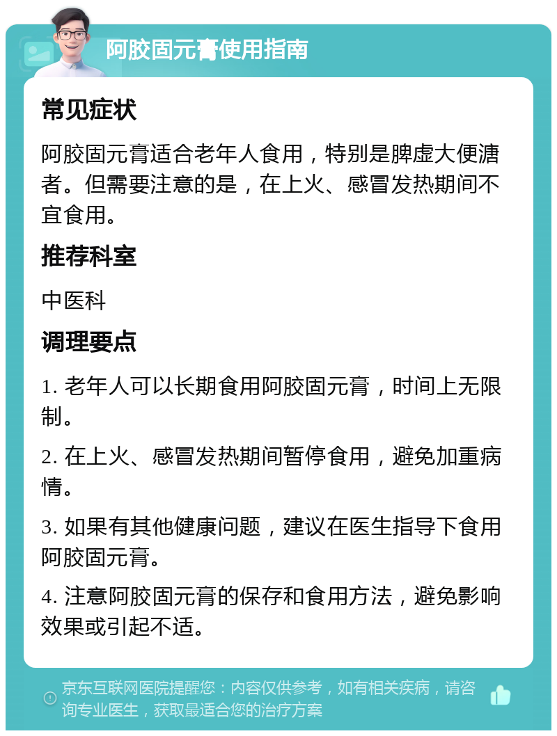 阿胶固元膏使用指南 常见症状 阿胶固元膏适合老年人食用，特别是脾虚大便溏者。但需要注意的是，在上火、感冒发热期间不宜食用。 推荐科室 中医科 调理要点 1. 老年人可以长期食用阿胶固元膏，时间上无限制。 2. 在上火、感冒发热期间暂停食用，避免加重病情。 3. 如果有其他健康问题，建议在医生指导下食用阿胶固元膏。 4. 注意阿胶固元膏的保存和食用方法，避免影响效果或引起不适。