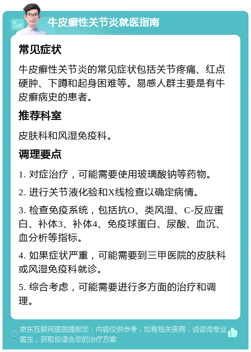 牛皮癣性关节炎就医指南 常见症状 牛皮癣性关节炎的常见症状包括关节疼痛、红点硬肿、下蹲和起身困难等。易感人群主要是有牛皮癣病史的患者。 推荐科室 皮肤科和风湿免疫科。 调理要点 1. 对症治疗，可能需要使用玻璃酸钠等药物。 2. 进行关节液化验和X线检查以确定病情。 3. 检查免疫系统，包括抗O、类风湿、C-反应蛋白、补体3、补体4、免疫球蛋白、尿酸、血沉、血分析等指标。 4. 如果症状严重，可能需要到三甲医院的皮肤科或风湿免疫科就诊。 5. 综合考虑，可能需要进行多方面的治疗和调理。