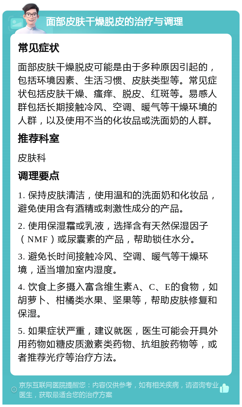 面部皮肤干燥脱皮的治疗与调理 常见症状 面部皮肤干燥脱皮可能是由于多种原因引起的，包括环境因素、生活习惯、皮肤类型等。常见症状包括皮肤干燥、瘙痒、脱皮、红斑等。易感人群包括长期接触冷风、空调、暖气等干燥环境的人群，以及使用不当的化妆品或洗面奶的人群。 推荐科室 皮肤科 调理要点 1. 保持皮肤清洁，使用温和的洗面奶和化妆品，避免使用含有酒精或刺激性成分的产品。 2. 使用保湿霜或乳液，选择含有天然保湿因子（NMF）或尿囊素的产品，帮助锁住水分。 3. 避免长时间接触冷风、空调、暖气等干燥环境，适当增加室内湿度。 4. 饮食上多摄入富含维生素A、C、E的食物，如胡萝卜、柑橘类水果、坚果等，帮助皮肤修复和保湿。 5. 如果症状严重，建议就医，医生可能会开具外用药物如糖皮质激素类药物、抗组胺药物等，或者推荐光疗等治疗方法。