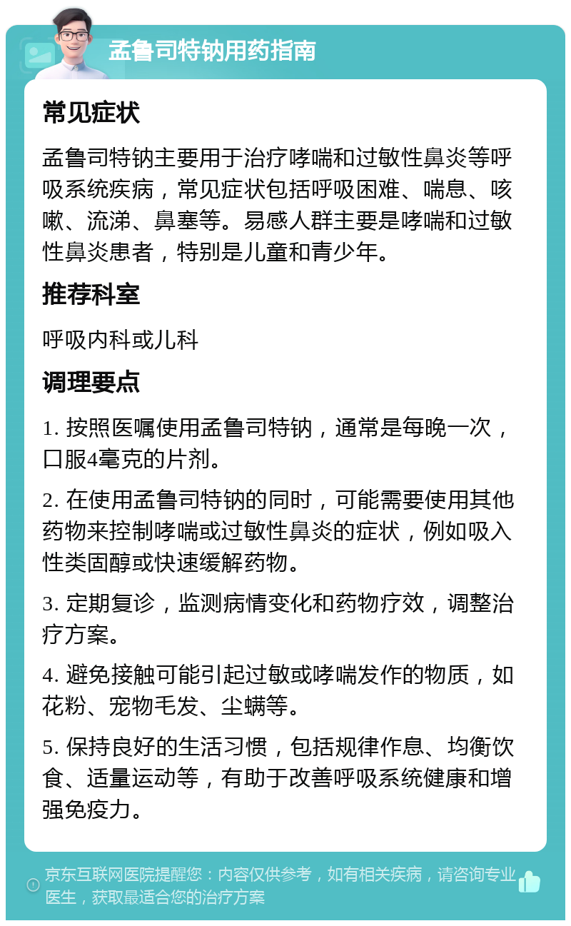 孟鲁司特钠用药指南 常见症状 孟鲁司特钠主要用于治疗哮喘和过敏性鼻炎等呼吸系统疾病，常见症状包括呼吸困难、喘息、咳嗽、流涕、鼻塞等。易感人群主要是哮喘和过敏性鼻炎患者，特别是儿童和青少年。 推荐科室 呼吸内科或儿科 调理要点 1. 按照医嘱使用孟鲁司特钠，通常是每晚一次，口服4毫克的片剂。 2. 在使用孟鲁司特钠的同时，可能需要使用其他药物来控制哮喘或过敏性鼻炎的症状，例如吸入性类固醇或快速缓解药物。 3. 定期复诊，监测病情变化和药物疗效，调整治疗方案。 4. 避免接触可能引起过敏或哮喘发作的物质，如花粉、宠物毛发、尘螨等。 5. 保持良好的生活习惯，包括规律作息、均衡饮食、适量运动等，有助于改善呼吸系统健康和增强免疫力。