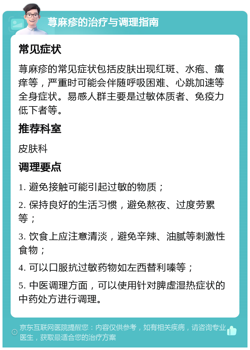 荨麻疹的治疗与调理指南 常见症状 荨麻疹的常见症状包括皮肤出现红斑、水疱、瘙痒等，严重时可能会伴随呼吸困难、心跳加速等全身症状。易感人群主要是过敏体质者、免疫力低下者等。 推荐科室 皮肤科 调理要点 1. 避免接触可能引起过敏的物质； 2. 保持良好的生活习惯，避免熬夜、过度劳累等； 3. 饮食上应注意清淡，避免辛辣、油腻等刺激性食物； 4. 可以口服抗过敏药物如左西替利嗪等； 5. 中医调理方面，可以使用针对脾虚湿热症状的中药处方进行调理。