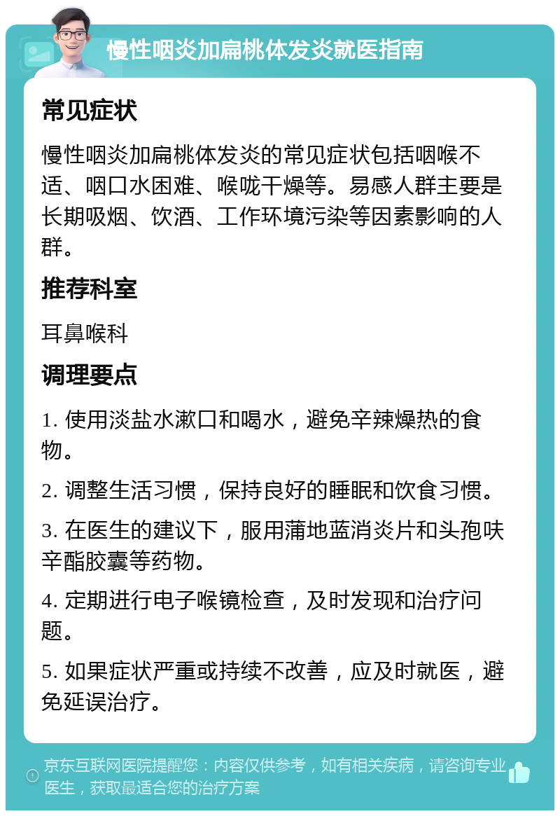 慢性咽炎加扁桃体发炎就医指南 常见症状 慢性咽炎加扁桃体发炎的常见症状包括咽喉不适、咽口水困难、喉咙干燥等。易感人群主要是长期吸烟、饮酒、工作环境污染等因素影响的人群。 推荐科室 耳鼻喉科 调理要点 1. 使用淡盐水漱口和喝水，避免辛辣燥热的食物。 2. 调整生活习惯，保持良好的睡眠和饮食习惯。 3. 在医生的建议下，服用蒲地蓝消炎片和头孢呋辛酯胶囊等药物。 4. 定期进行电子喉镜检查，及时发现和治疗问题。 5. 如果症状严重或持续不改善，应及时就医，避免延误治疗。