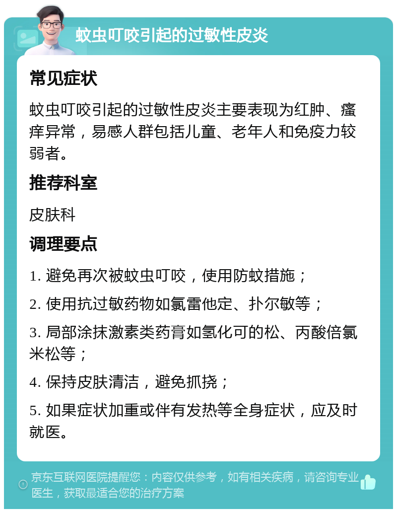 蚊虫叮咬引起的过敏性皮炎 常见症状 蚊虫叮咬引起的过敏性皮炎主要表现为红肿、瘙痒异常，易感人群包括儿童、老年人和免疫力较弱者。 推荐科室 皮肤科 调理要点 1. 避免再次被蚊虫叮咬，使用防蚊措施； 2. 使用抗过敏药物如氯雷他定、扑尔敏等； 3. 局部涂抹激素类药膏如氢化可的松、丙酸倍氯米松等； 4. 保持皮肤清洁，避免抓挠； 5. 如果症状加重或伴有发热等全身症状，应及时就医。