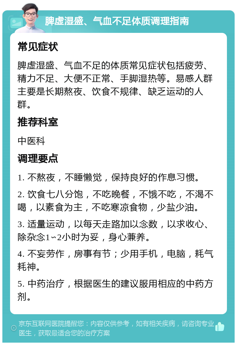 脾虚湿盛、气血不足体质调理指南 常见症状 脾虚湿盛、气血不足的体质常见症状包括疲劳、精力不足、大便不正常、手脚湿热等。易感人群主要是长期熬夜、饮食不规律、缺乏运动的人群。 推荐科室 中医科 调理要点 1. 不熬夜，不睡懒觉，保持良好的作息习惯。 2. 饮食七八分饱，不吃晚餐，不饿不吃，不渴不喝，以素食为主，不吃寒凉食物，少盐少油。 3. 适量运动，以每天走路加以念数，以求收心、除杂念1∽2小时为妥，身心兼养。 4. 不妄劳作，房事有节；少用手机，电脑，耗气耗神。 5. 中药治疗，根据医生的建议服用相应的中药方剂。