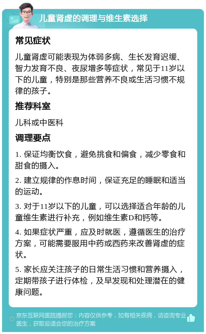 儿童肾虚的调理与维生素选择 常见症状 儿童肾虚可能表现为体弱多病、生长发育迟缓、智力发育不良、夜尿增多等症状，常见于11岁以下的儿童，特别是那些营养不良或生活习惯不规律的孩子。 推荐科室 儿科或中医科 调理要点 1. 保证均衡饮食，避免挑食和偏食，减少零食和甜食的摄入。 2. 建立规律的作息时间，保证充足的睡眠和适当的运动。 3. 对于11岁以下的儿童，可以选择适合年龄的儿童维生素进行补充，例如维生素D和钙等。 4. 如果症状严重，应及时就医，遵循医生的治疗方案，可能需要服用中药或西药来改善肾虚的症状。 5. 家长应关注孩子的日常生活习惯和营养摄入，定期带孩子进行体检，及早发现和处理潜在的健康问题。