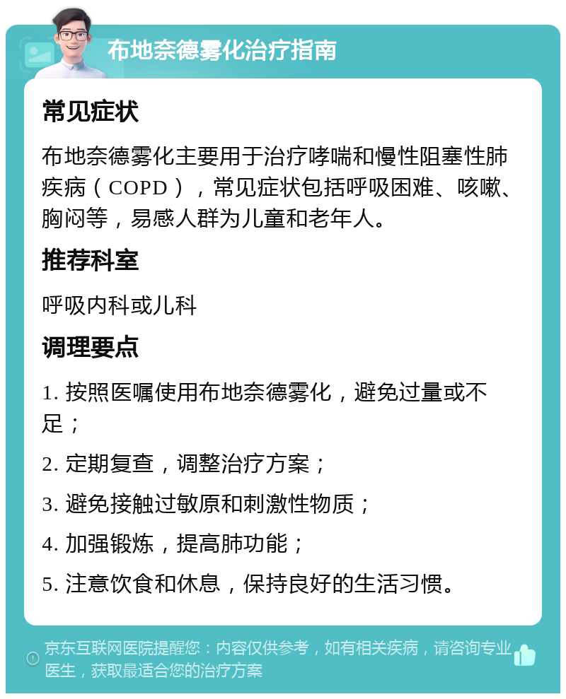 布地奈德雾化治疗指南 常见症状 布地奈德雾化主要用于治疗哮喘和慢性阻塞性肺疾病（COPD），常见症状包括呼吸困难、咳嗽、胸闷等，易感人群为儿童和老年人。 推荐科室 呼吸内科或儿科 调理要点 1. 按照医嘱使用布地奈德雾化，避免过量或不足； 2. 定期复查，调整治疗方案； 3. 避免接触过敏原和刺激性物质； 4. 加强锻炼，提高肺功能； 5. 注意饮食和休息，保持良好的生活习惯。