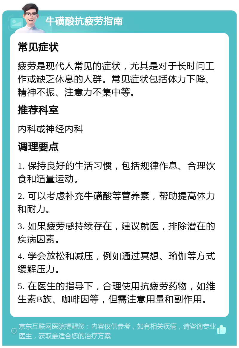 牛磺酸抗疲劳指南 常见症状 疲劳是现代人常见的症状，尤其是对于长时间工作或缺乏休息的人群。常见症状包括体力下降、精神不振、注意力不集中等。 推荐科室 内科或神经内科 调理要点 1. 保持良好的生活习惯，包括规律作息、合理饮食和适量运动。 2. 可以考虑补充牛磺酸等营养素，帮助提高体力和耐力。 3. 如果疲劳感持续存在，建议就医，排除潜在的疾病因素。 4. 学会放松和减压，例如通过冥想、瑜伽等方式缓解压力。 5. 在医生的指导下，合理使用抗疲劳药物，如维生素B族、咖啡因等，但需注意用量和副作用。