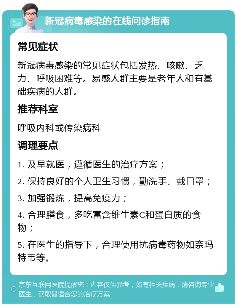 新冠病毒感染的在线问诊指南 常见症状 新冠病毒感染的常见症状包括发热、咳嗽、乏力、呼吸困难等。易感人群主要是老年人和有基础疾病的人群。 推荐科室 呼吸内科或传染病科 调理要点 1. 及早就医，遵循医生的治疗方案； 2. 保持良好的个人卫生习惯，勤洗手、戴口罩； 3. 加强锻炼，提高免疫力； 4. 合理膳食，多吃富含维生素C和蛋白质的食物； 5. 在医生的指导下，合理使用抗病毒药物如奈玛特韦等。