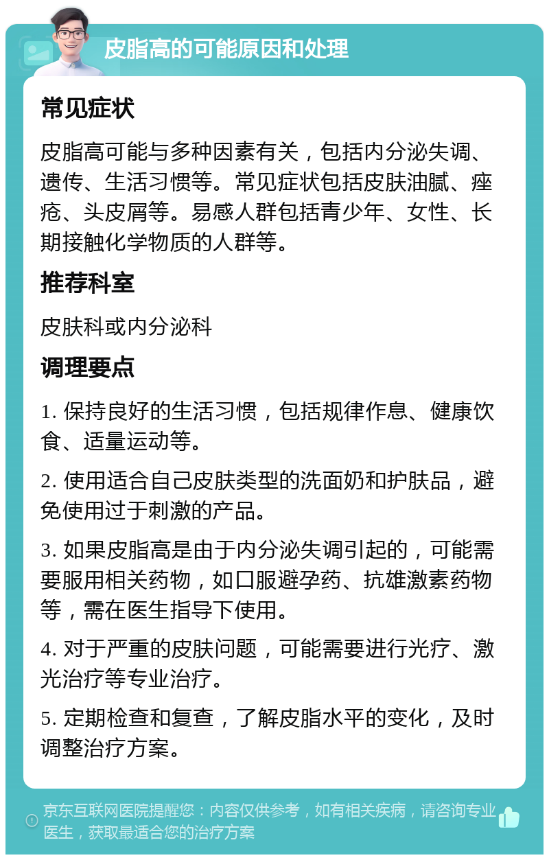 皮脂高的可能原因和处理 常见症状 皮脂高可能与多种因素有关，包括内分泌失调、遗传、生活习惯等。常见症状包括皮肤油腻、痤疮、头皮屑等。易感人群包括青少年、女性、长期接触化学物质的人群等。 推荐科室 皮肤科或内分泌科 调理要点 1. 保持良好的生活习惯，包括规律作息、健康饮食、适量运动等。 2. 使用适合自己皮肤类型的洗面奶和护肤品，避免使用过于刺激的产品。 3. 如果皮脂高是由于内分泌失调引起的，可能需要服用相关药物，如口服避孕药、抗雄激素药物等，需在医生指导下使用。 4. 对于严重的皮肤问题，可能需要进行光疗、激光治疗等专业治疗。 5. 定期检查和复查，了解皮脂水平的变化，及时调整治疗方案。