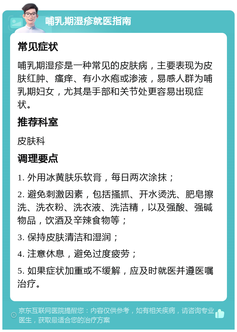 哺乳期湿疹就医指南 常见症状 哺乳期湿疹是一种常见的皮肤病，主要表现为皮肤红肿、瘙痒、有小水疱或渗液，易感人群为哺乳期妇女，尤其是手部和关节处更容易出现症状。 推荐科室 皮肤科 调理要点 1. 外用冰黄肤乐软膏，每日两次涂抹； 2. 避免刺激因素，包括搔抓、开水烫洗、肥皂擦洗、洗衣粉、洗衣液、洗洁精，以及强酸、强碱物品，饮酒及辛辣食物等； 3. 保持皮肤清洁和湿润； 4. 注意休息，避免过度疲劳； 5. 如果症状加重或不缓解，应及时就医并遵医嘱治疗。