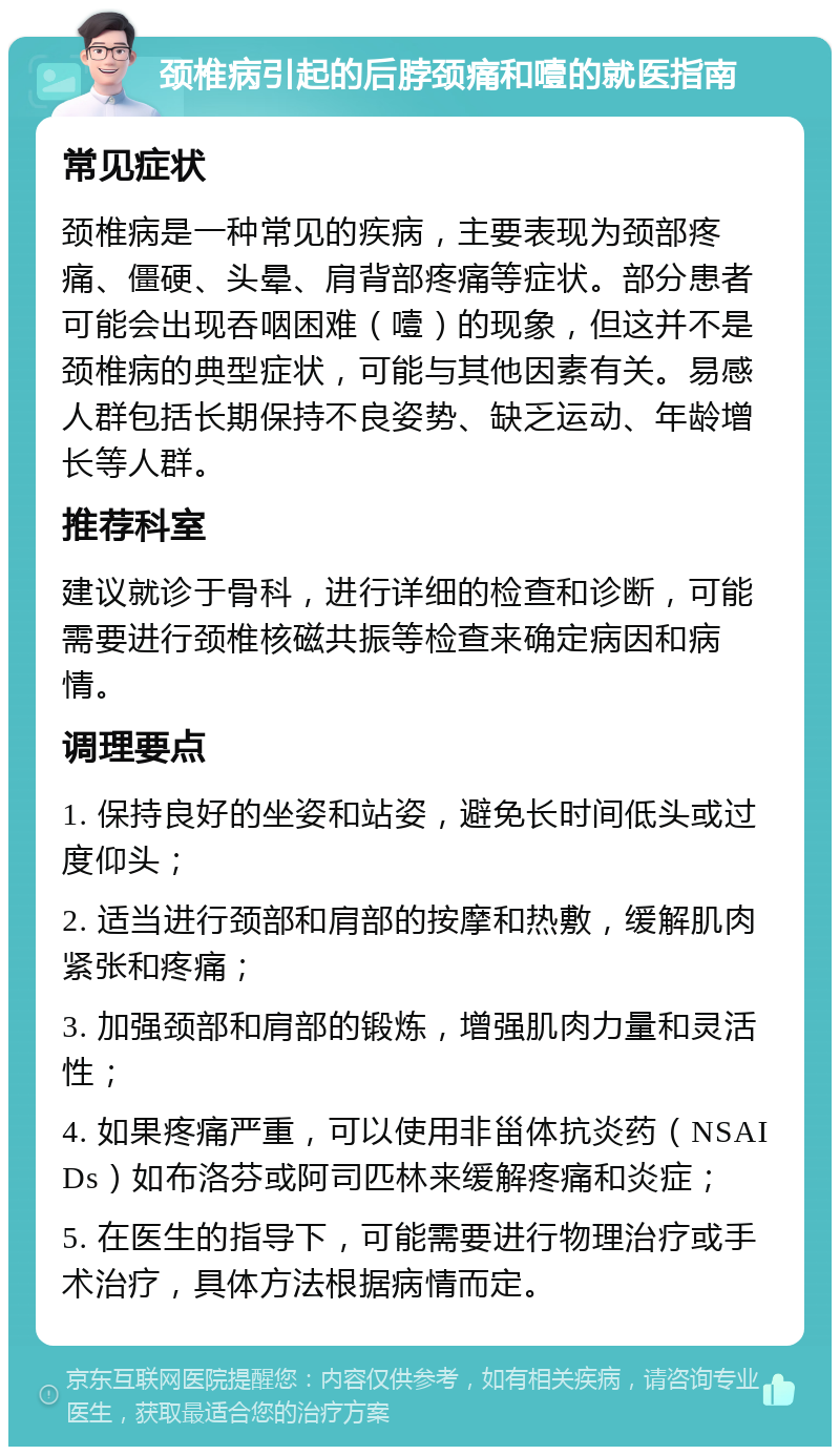 颈椎病引起的后脖颈痛和噎的就医指南 常见症状 颈椎病是一种常见的疾病，主要表现为颈部疼痛、僵硬、头晕、肩背部疼痛等症状。部分患者可能会出现吞咽困难（噎）的现象，但这并不是颈椎病的典型症状，可能与其他因素有关。易感人群包括长期保持不良姿势、缺乏运动、年龄增长等人群。 推荐科室 建议就诊于骨科，进行详细的检查和诊断，可能需要进行颈椎核磁共振等检查来确定病因和病情。 调理要点 1. 保持良好的坐姿和站姿，避免长时间低头或过度仰头； 2. 适当进行颈部和肩部的按摩和热敷，缓解肌肉紧张和疼痛； 3. 加强颈部和肩部的锻炼，增强肌肉力量和灵活性； 4. 如果疼痛严重，可以使用非甾体抗炎药（NSAIDs）如布洛芬或阿司匹林来缓解疼痛和炎症； 5. 在医生的指导下，可能需要进行物理治疗或手术治疗，具体方法根据病情而定。