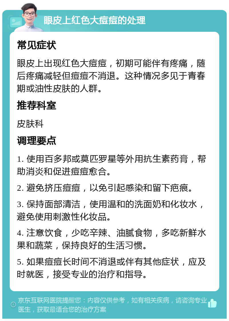 眼皮上红色大痘痘的处理 常见症状 眼皮上出现红色大痘痘，初期可能伴有疼痛，随后疼痛减轻但痘痘不消退。这种情况多见于青春期或油性皮肤的人群。 推荐科室 皮肤科 调理要点 1. 使用百多邦或莫匹罗星等外用抗生素药膏，帮助消炎和促进痘痘愈合。 2. 避免挤压痘痘，以免引起感染和留下疤痕。 3. 保持面部清洁，使用温和的洗面奶和化妆水，避免使用刺激性化妆品。 4. 注意饮食，少吃辛辣、油腻食物，多吃新鲜水果和蔬菜，保持良好的生活习惯。 5. 如果痘痘长时间不消退或伴有其他症状，应及时就医，接受专业的治疗和指导。