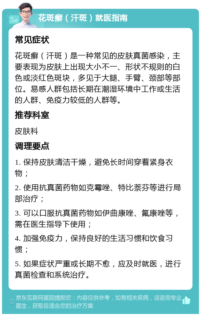 花斑癣（汗斑）就医指南 常见症状 花斑癣（汗斑）是一种常见的皮肤真菌感染，主要表现为皮肤上出现大小不一、形状不规则的白色或淡红色斑块，多见于大腿、手臂、颈部等部位。易感人群包括长期在潮湿环境中工作或生活的人群、免疫力较低的人群等。 推荐科室 皮肤科 调理要点 1. 保持皮肤清洁干燥，避免长时间穿着紧身衣物； 2. 使用抗真菌药物如克霉唑、特比萘芬等进行局部治疗； 3. 可以口服抗真菌药物如伊曲康唑、氟康唑等，需在医生指导下使用； 4. 加强免疫力，保持良好的生活习惯和饮食习惯； 5. 如果症状严重或长期不愈，应及时就医，进行真菌检查和系统治疗。