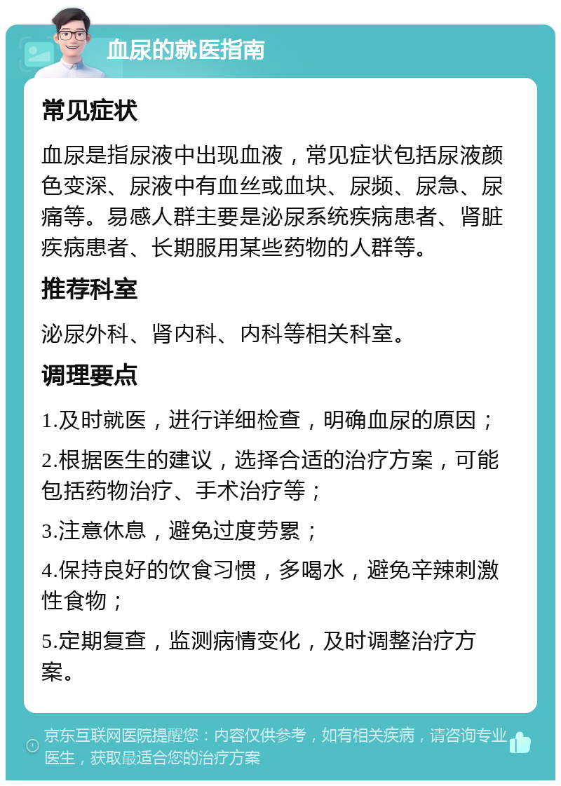 血尿的就医指南 常见症状 血尿是指尿液中出现血液，常见症状包括尿液颜色变深、尿液中有血丝或血块、尿频、尿急、尿痛等。易感人群主要是泌尿系统疾病患者、肾脏疾病患者、长期服用某些药物的人群等。 推荐科室 泌尿外科、肾内科、内科等相关科室。 调理要点 1.及时就医，进行详细检查，明确血尿的原因； 2.根据医生的建议，选择合适的治疗方案，可能包括药物治疗、手术治疗等； 3.注意休息，避免过度劳累； 4.保持良好的饮食习惯，多喝水，避免辛辣刺激性食物； 5.定期复查，监测病情变化，及时调整治疗方案。