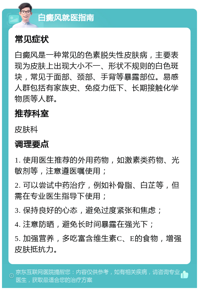 白癜风就医指南 常见症状 白癜风是一种常见的色素脱失性皮肤病，主要表现为皮肤上出现大小不一、形状不规则的白色斑块，常见于面部、颈部、手背等暴露部位。易感人群包括有家族史、免疫力低下、长期接触化学物质等人群。 推荐科室 皮肤科 调理要点 1. 使用医生推荐的外用药物，如激素类药物、光敏剂等，注意遵医嘱使用； 2. 可以尝试中药治疗，例如补骨脂、白芷等，但需在专业医生指导下使用； 3. 保持良好的心态，避免过度紧张和焦虑； 4. 注意防晒，避免长时间暴露在强光下； 5. 加强营养，多吃富含维生素C、E的食物，增强皮肤抵抗力。