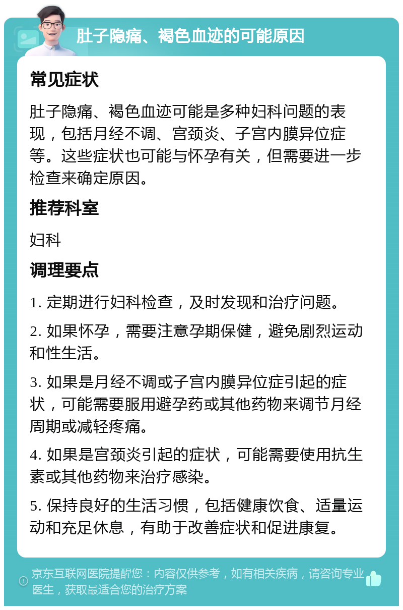 肚子隐痛、褐色血迹的可能原因 常见症状 肚子隐痛、褐色血迹可能是多种妇科问题的表现，包括月经不调、宫颈炎、子宫内膜异位症等。这些症状也可能与怀孕有关，但需要进一步检查来确定原因。 推荐科室 妇科 调理要点 1. 定期进行妇科检查，及时发现和治疗问题。 2. 如果怀孕，需要注意孕期保健，避免剧烈运动和性生活。 3. 如果是月经不调或子宫内膜异位症引起的症状，可能需要服用避孕药或其他药物来调节月经周期或减轻疼痛。 4. 如果是宫颈炎引起的症状，可能需要使用抗生素或其他药物来治疗感染。 5. 保持良好的生活习惯，包括健康饮食、适量运动和充足休息，有助于改善症状和促进康复。